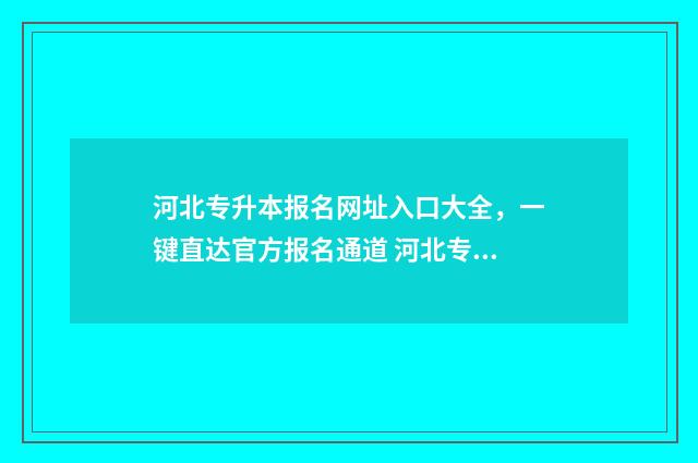 河北专升本报名网址入口大全，一键直达官方报名通道 河北专升本报名时间