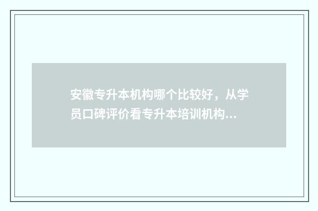 安徽专升本机构哪个比较好，从学员口碑评价看专升本培训机构 安徽专升本机构排行