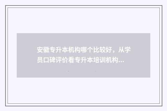 安徽专升本机构哪个比较好，从学员口碑评价看专升本培训机构 安徽专升本机构排行