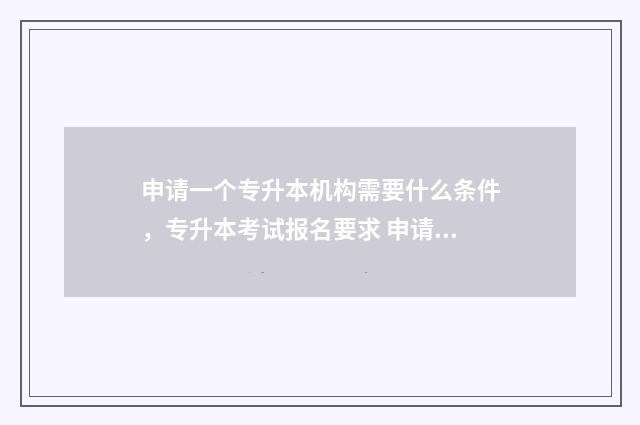 申请一个专升本机构需要什么条件，专升本考试报名要求 申请一个专升本需要多久