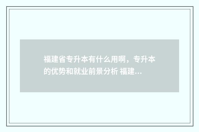 福建省专升本有什么用啊，专升本的优势和就业前景分析 福建省专升本有公安专业吗