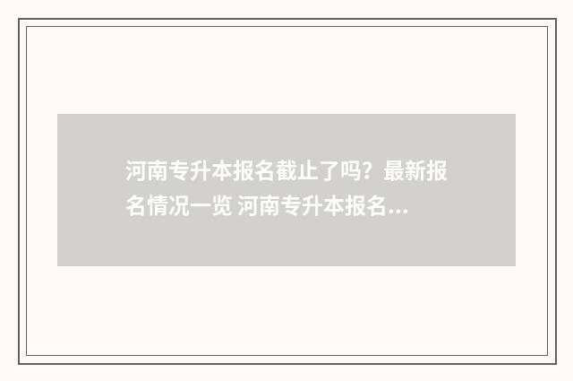 河南专升本报名截止了吗？最新报名情况一览 河南专升本报名时间2025