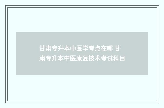 甘肃专升本中医学考点在哪 甘肃专升本中医康复技术考试科目