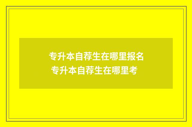 专升本自荐生在哪里报名 专升本自荐生在哪里考
