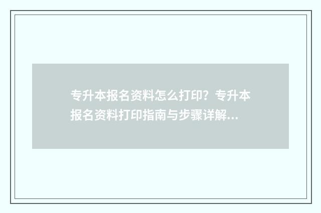 专升本报名资料怎么打印？专升本报名资料打印指南与步骤详解 专升本报名资料审核