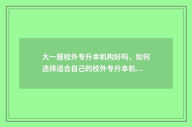 大一报校外专升本机构好吗，如何选择适合自己的校外专升本机构 大一专升本可以去升本的学校读书吗