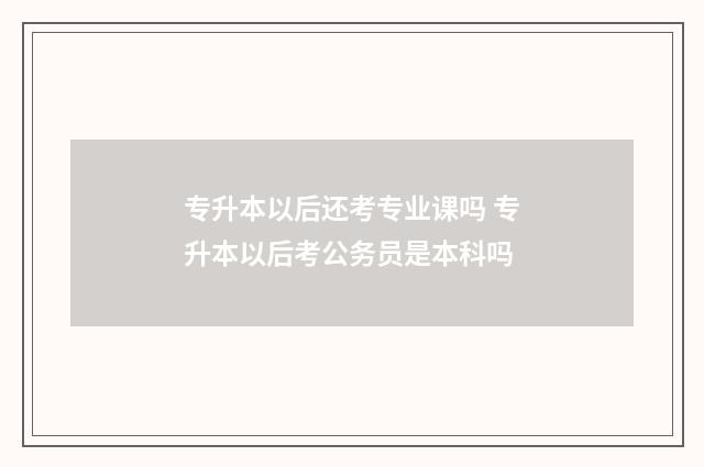 专升本以后还考专业课吗 专升本以后考公务员是本科吗