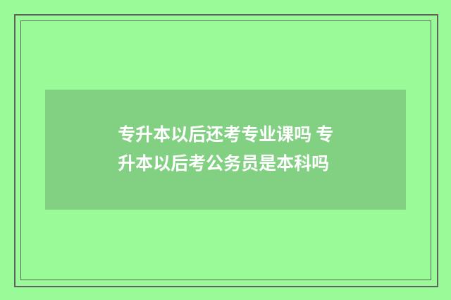 专升本以后还考专业课吗 专升本以后考公务员是本科吗