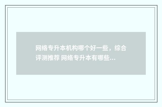 网络专升本机构哪个好一些，综合评测推荐 网络专升本有哪些正规机构