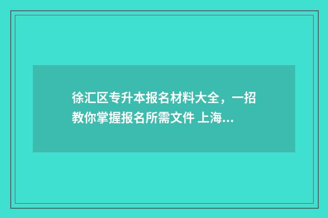 徐汇区专升本报名材料大全，一招教你掌握报名所需文件 上海徐汇转学政策2021