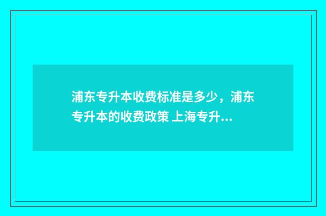 浦东专升本收费标准是多少，浦东专升本的收费政策 上海专升本概率是多少