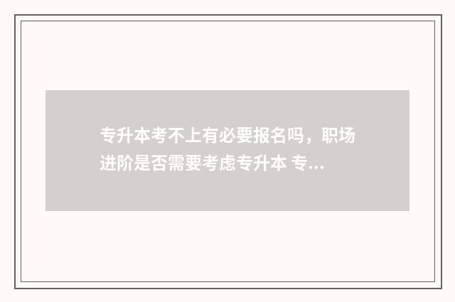 专升本考不上有必要报名吗，职场进阶是否需要考虑专升本 专升本考不上有什么出路