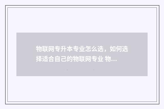 物联网专升本专业怎么选，如何选择适合自己的物联网专业 物联网专升本专业课