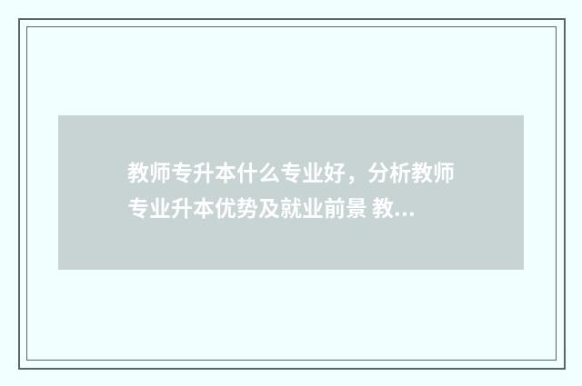 教师专升本什么专业好，分析教师专业升本优势及就业前景 教师专升本什么时候考试