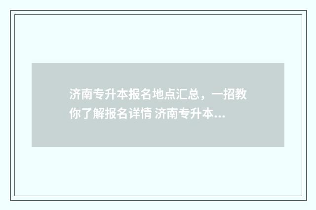 济南专升本报名地点汇总，一招教你了解报名详情 济南专升本报名入口官网
