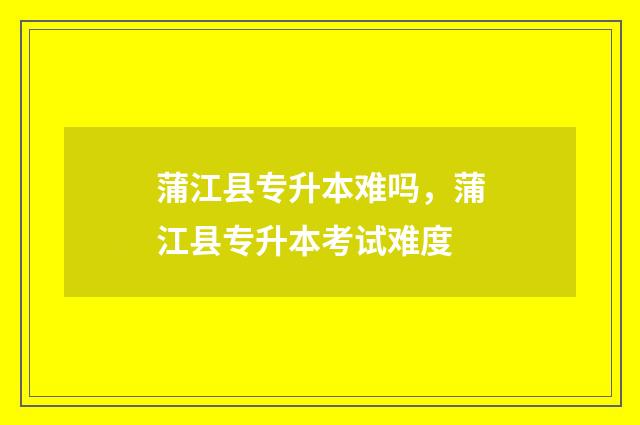 蒲江县专升本难吗，蒲江县专升本考试难度