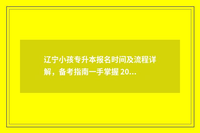 辽宁小孩专升本报名时间及流程详解，备考指南一手掌握 2024辽宁专升本政策