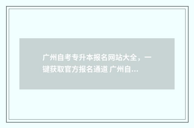 广州自考专升本报名网站大全，一键获取官方报名通道 广州自考专升本学校