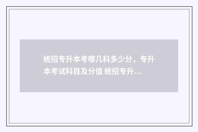 统招专升本考哪几科多少分，专升本考试科目及分值 统招专升本考哪些科目湖南