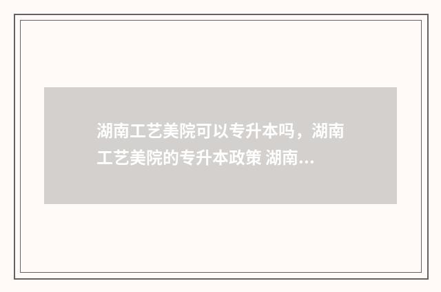 湖南工艺美院可以专升本吗，湖南工艺美院的专升本政策 湖南工艺美院可以保研吗