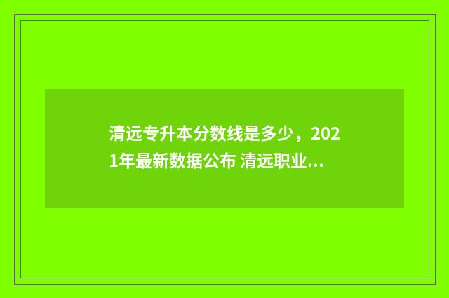 清远专升本分数线是多少，2021年最新数据公布 清远职业技术学院专升本专业