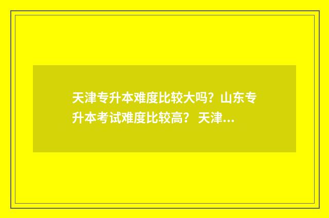 天津专升本难度比较大吗？山东专升本考试难度比较高？ 天津专升本难度大不大