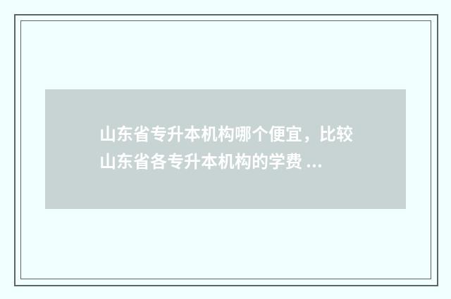 山东省专升本机构哪个便宜，比较山东省各专升本机构的学费 山东省专升本机构排名