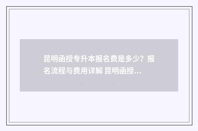 昆明函授专升本报名费是多少？报名流程与费用详解 昆明函授专升本培训机构