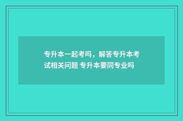 专升本一起考吗，解答专升本考试相关问题 专升本要同专业吗