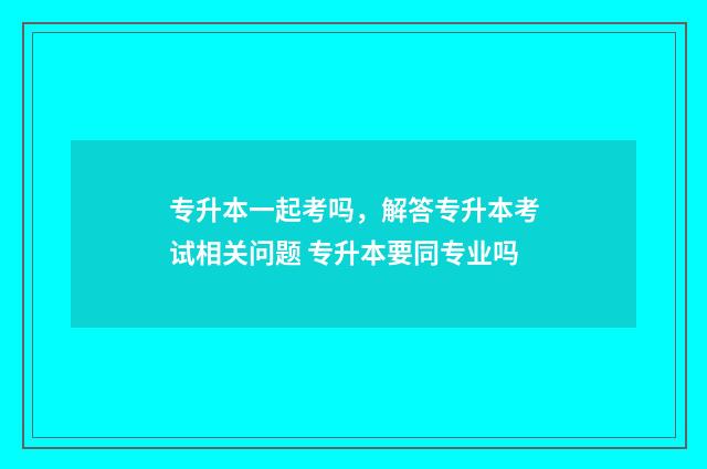 专升本一起考吗，解答专升本考试相关问题 专升本要同专业吗
