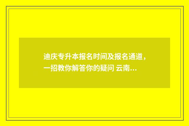 迪庆专升本报名时间及报名通道，一招教你解答你的疑问 云南专升本考试报名多少钱