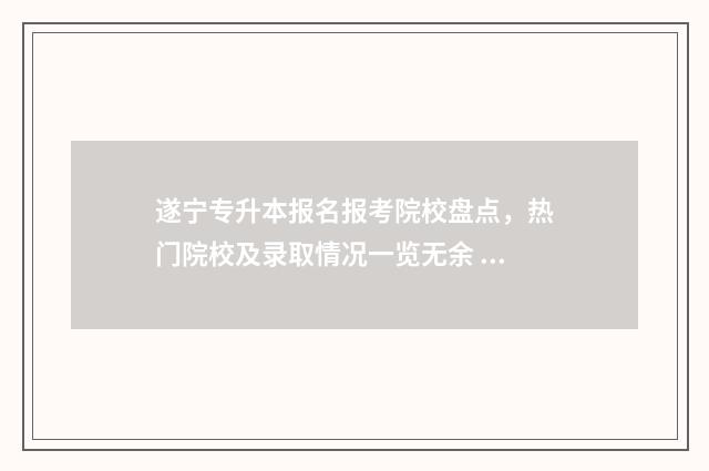 遂宁专升本报名报考院校盘点，热门院校及录取情况一览无余 遂宁专升本大自考哪里报名