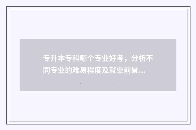 专升本专科哪个专业好考，分析不同专业的难易程度及就业前景 专升本哪个比较简单