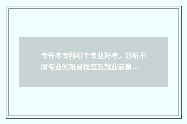 专升本专科哪个专业好考，分析不同专业的难易程度及就业前景 专升本哪个比较简单