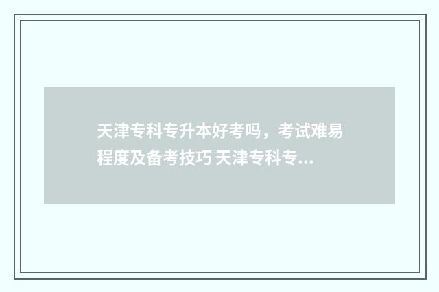 天津专科专升本好考吗，考试难易程度及备考技巧 天津专科专升本政策