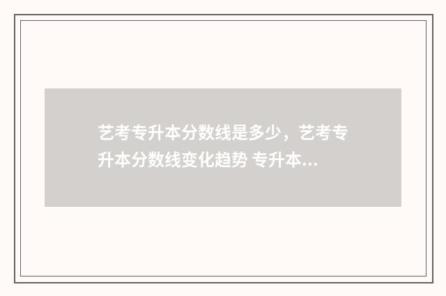 艺考专升本分数线是多少，艺考专升本分数线变化趋势 专升本艺考多少分算及格
