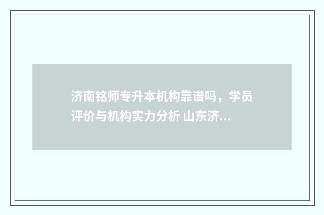 济南铭师专升本机构靠谱吗，学员评价与机构实力分析 山东济南市师大专升本学费