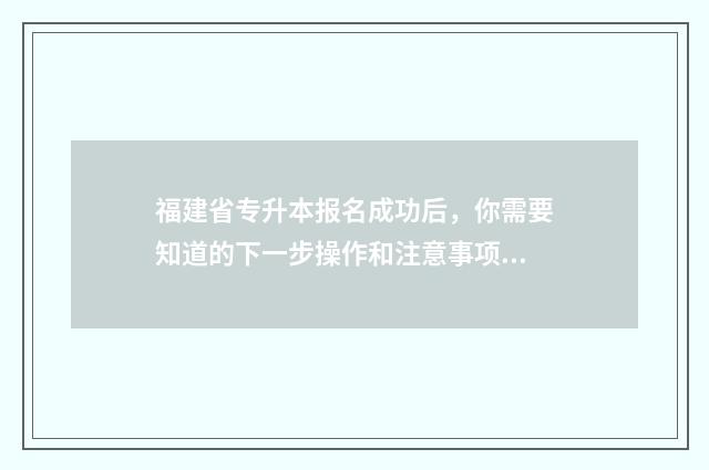 福建省专升本报名成功后，你需要知道的下一步操作和注意事项 福建省专升本报名时间2024年具体时间