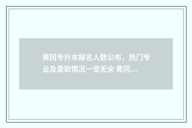 黄冈专升本报名人数公布，热门专业及录取情况一览无余 黄冈专升本报名条件