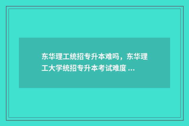 东华理工统招专升本难吗，东华理工大学统招专升本考试难度 东华理工大学2021年招专科吗