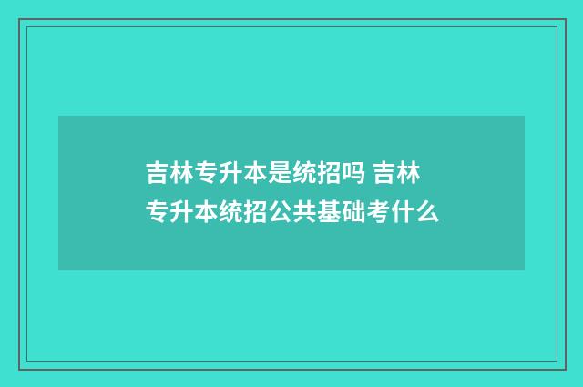 吉林专升本是统招吗 吉林专升本统招公共基础考什么