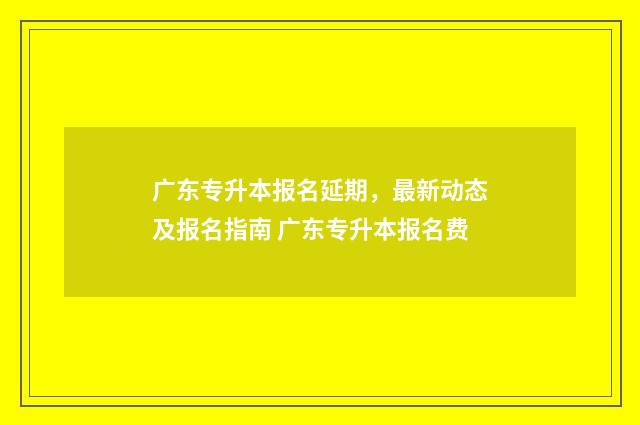 广东专升本报名延期，最新动态及报名指南 广东专升本报名费