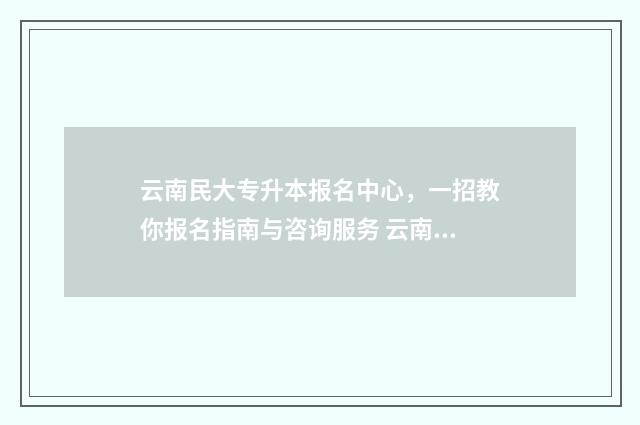云南民大专升本报名中心，一招教你报名指南与咨询服务 云南民大专升本在哪个校区