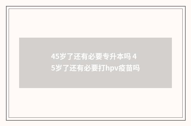 45岁了还有必要专升本吗 45岁了还有必要打hpv疫苗吗