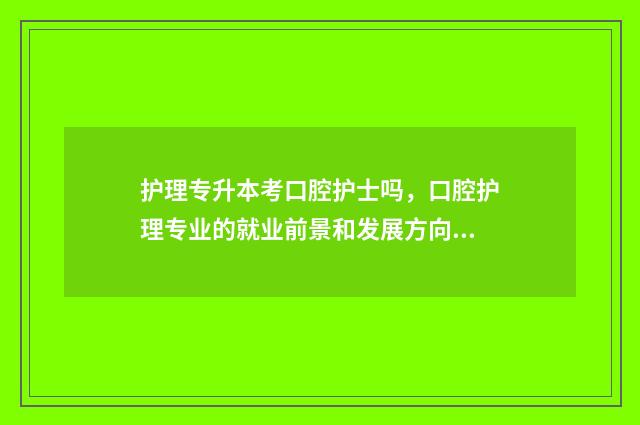护理专升本考口腔护士吗，口腔护理专业的就业前景和发展方向 护理专升本考口腔医学可以吗?