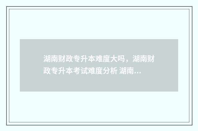 湖南财政专升本难度大吗，湖南财政专升本考试难度分析 湖南财政专升本官网