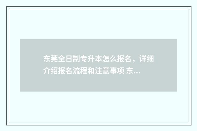 东莞全日制专升本怎么报名，详细介绍报名流程和注意事项 东莞全日制专升本学校