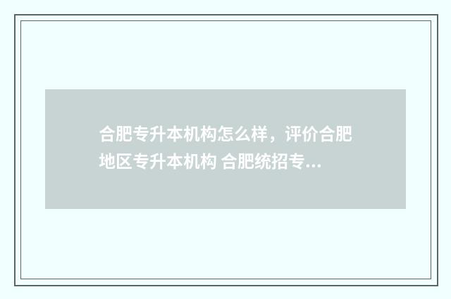 合肥专升本机构怎么样，评价合肥地区专升本机构 合肥统招专升本