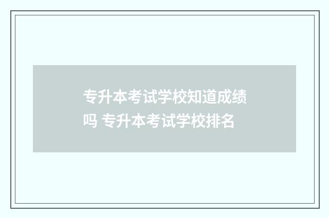 专升本考试学校知道成绩吗 专升本考试学校排名