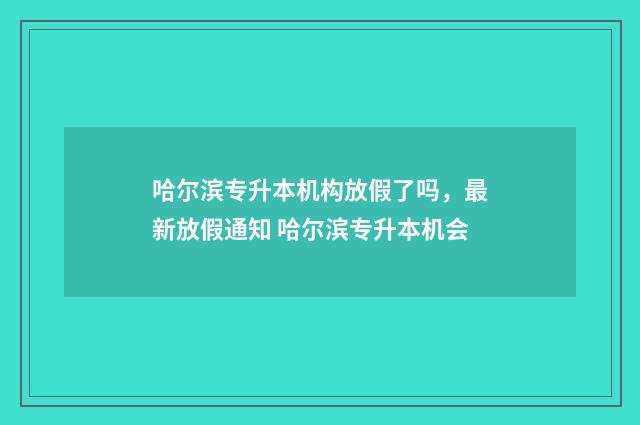 哈尔滨专升本机构放假了吗，最新放假通知 哈尔滨专升本机会